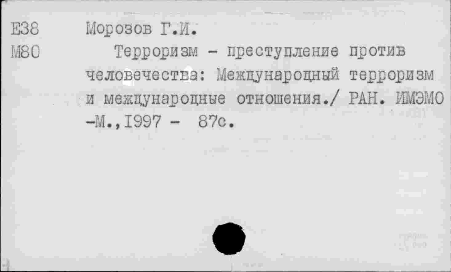 ﻿Е38 Морозов Г.И.
М80 Терроризм - преступление против человечества: Международный терроризм и международные отношения./ РАН. ИМЭМО -М.,1997 - 87с.